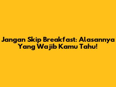 Jangan Skip Breakfast: Alasannya Yang Wajib Kamu Tahu!