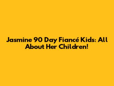 Jasmine 90 Day Fiancé Kids: All About Her Children!