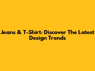 Jeans & T-Shirt: Discover The Latest Design Trends