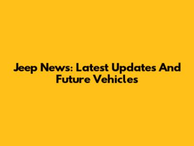 Jeep News: Latest Updates And Future Vehicles