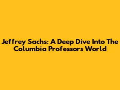 Jeffrey Sachs: A Deep Dive Into The Columbia Professor's World