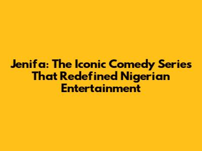 Jenifa: The Iconic Comedy Series That Redefined Nigerian Entertainment