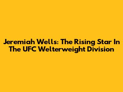 Jeremiah Wells: The Rising Star In The UFC Welterweight Division