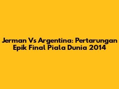 Jerman Vs Argentina: Pertarungan Epik Final Piala Dunia 2014