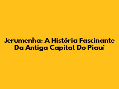 Jerumenha: A História Fascinante Da Antiga Capital Do Piauí