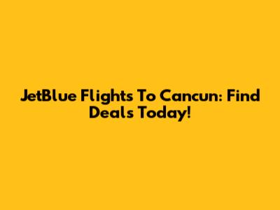 JetBlue Flights To Cancun: Find Deals Today!