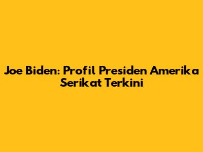 Joe Biden: Profil Presiden Amerika Serikat Terkini
