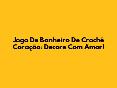 Jogo De Banheiro De Crochê Coração: Decore Com Amor!