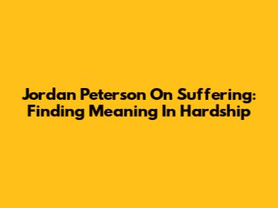 Jordan Peterson On Suffering: Finding Meaning In Hardship