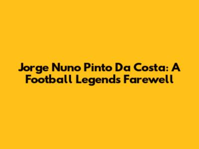 Jorge Nuno Pinto Da Costa: A Football Legend's Farewell