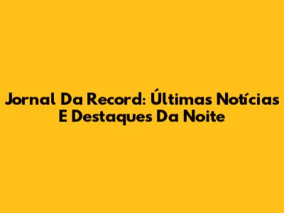 Jornal Da Record: Últimas Notícias E Destaques Da Noite