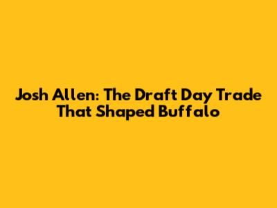Josh Allen: The Draft Day Trade That Shaped Buffalo