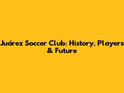 Juárez Soccer Club: History, Players & Future