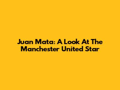 Juan Mata: A Look At The Manchester United Star