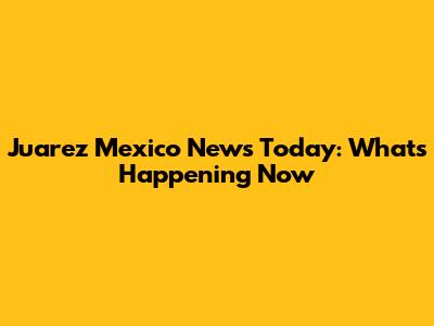 Juarez Mexico News Today: What's Happening Now