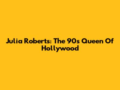 Julia Roberts: The 90s Queen Of Hollywood