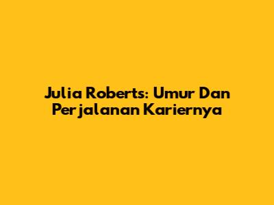 Julia Roberts: Umur Dan Perjalanan Kariernya