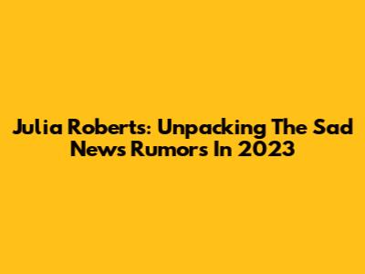 Julia Roberts: Unpacking The 'Sad News' Rumors In 2023