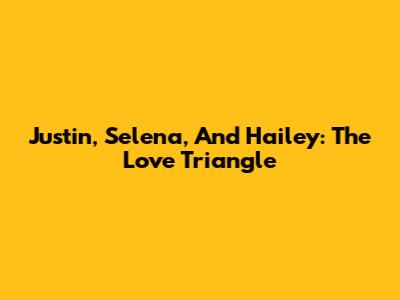 Justin, Selena, And Hailey: The Love Triangle
