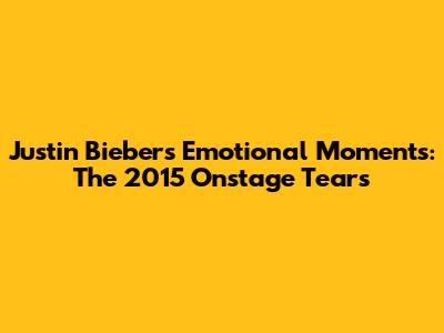 Justin Bieber's Emotional Moments: The 2015 Onstage Tears