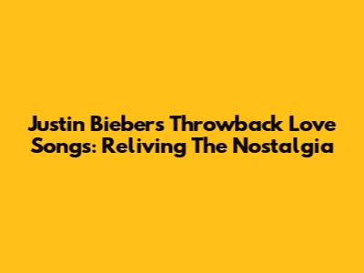 Justin Bieber's Throwback Love Songs: Reliving The Nostalgia