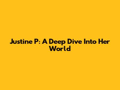 Justine P: A Deep Dive Into Her World
