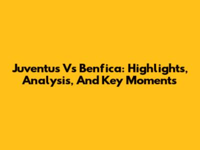 Juventus Vs Benfica: Highlights, Analysis, And Key Moments