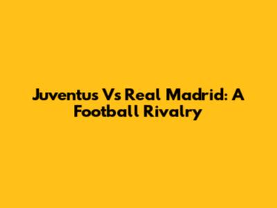 Juventus Vs Real Madrid: A Football Rivalry