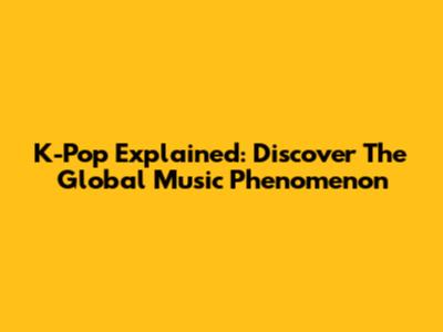K-Pop Explained: Discover The Global Music Phenomenon