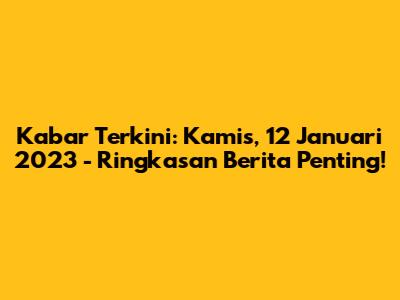 Kabar Terkini: Kamis, 12 Januari 2023 - Ringkasan Berita Penting!