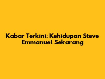 Kabar Terkini: Kehidupan Steve Emmanuel Sekarang