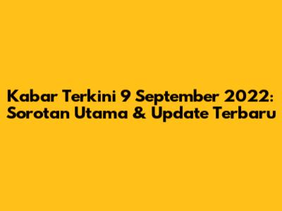 Kabar Terkini 9 September 2022: Sorotan Utama & Update Terbaru