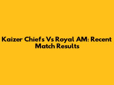 Kaizer Chiefs Vs Royal AM: Recent Match Results
