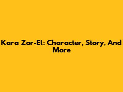Kara Zor-El: Character, Story, And More