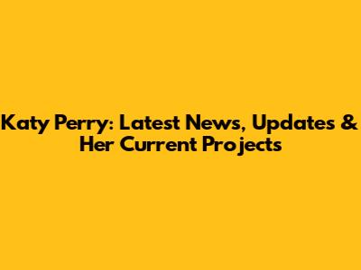 Katy Perry: Latest News, Updates & Her Current Projects