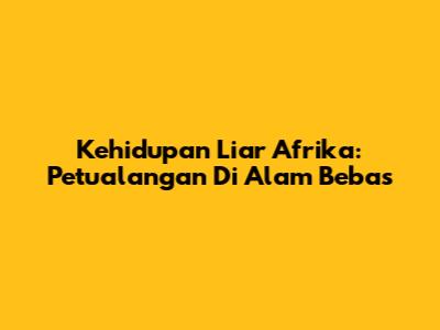 Kehidupan Liar Afrika: Petualangan Di Alam Bebas
