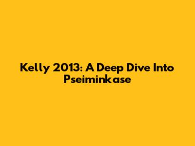 Kelly 2013: A Deep Dive Into Pseiminkase