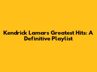 Kendrick Lamar's Greatest Hits: A Definitive Playlist