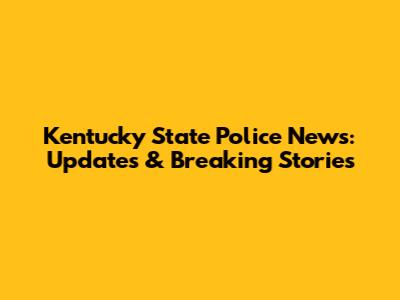Kentucky State Police News: Updates & Breaking Stories
