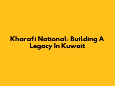 Kharafi National: Building A Legacy In Kuwait