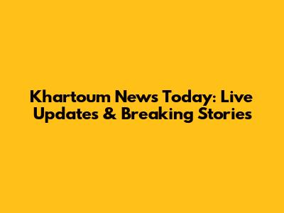 Khartoum News Today: Live Updates & Breaking Stories