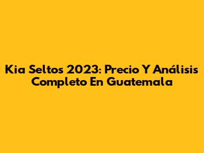 Kia Seltos 2023: Precio Y Análisis Completo En Guatemala