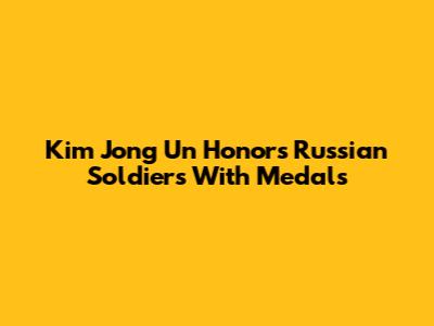 Kim Jong Un Honors Russian Soldiers With Medals