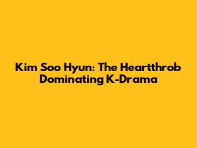Kim Soo Hyun: The Heartthrob Dominating K-Drama