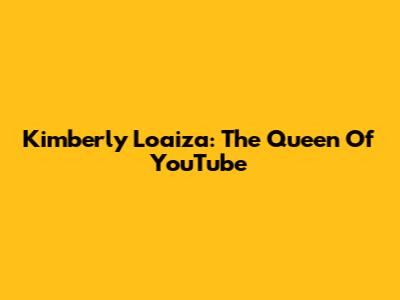 Kimberly Loaiza: The Queen Of YouTube