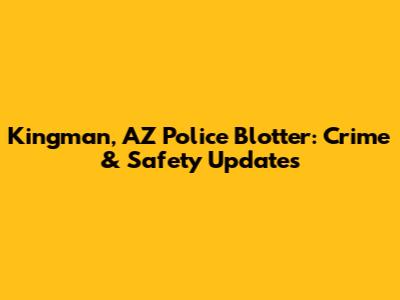 Kingman, AZ Police Blotter: Crime & Safety Updates