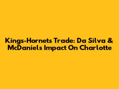 Kings-Hornets Trade: Da Silva & McDaniels' Impact On Charlotte