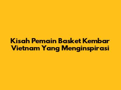 Kisah Pemain Basket Kembar Vietnam Yang Menginspirasi