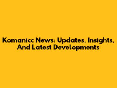 Komanicc News: Updates, Insights, And Latest Developments