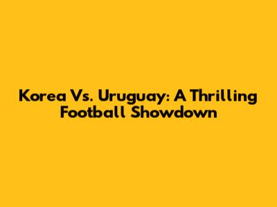 Korea Vs. Uruguay: A Thrilling Football Showdown